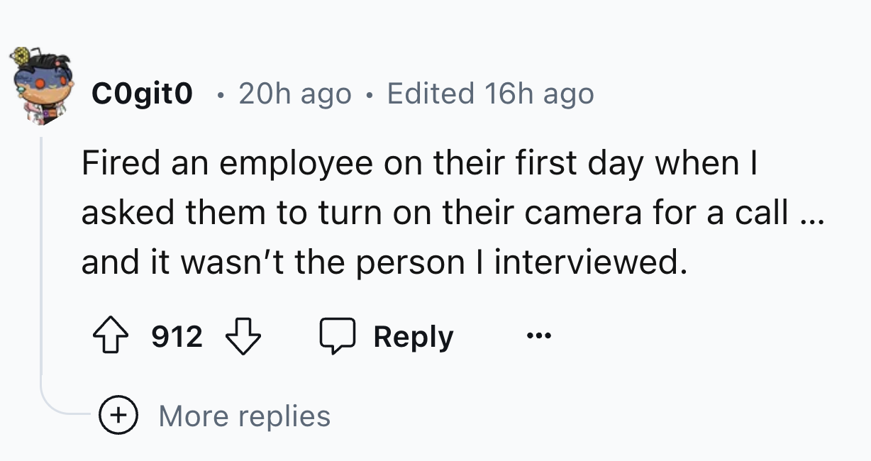 number - Cogito 20h ago Edited 16h ago Fired an employee on their first day when I asked them to turn on their camera for a call... and it wasn't the person I interviewed. 912 More replies